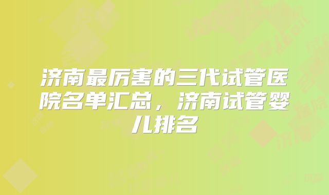 济南最厉害的三代试管医院名单汇总，济南试管婴儿排名