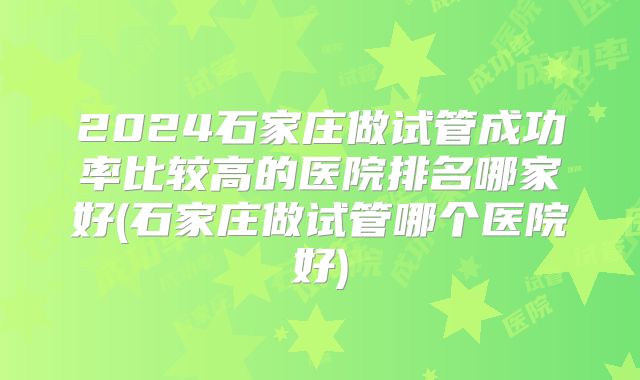 2024石家庄做试管成功率比较高的医院排名哪家好(石家庄做试管哪个医院好)