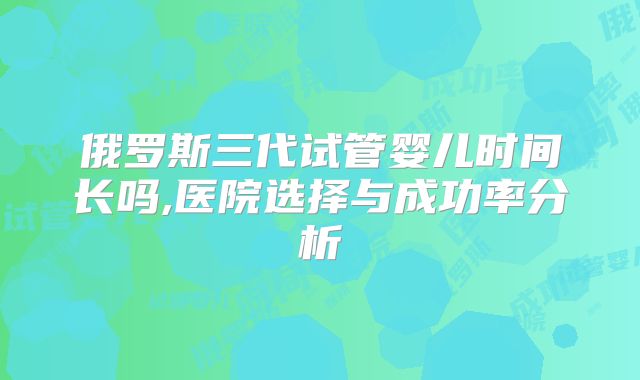 俄罗斯三代试管婴儿时间长吗,医院选择与成功率分析