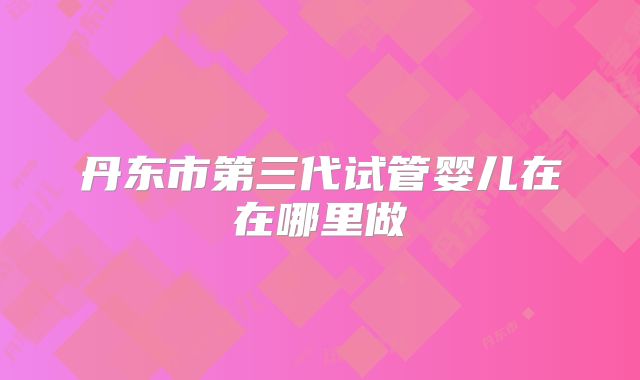 丹东市第三代试管婴儿在在哪里做