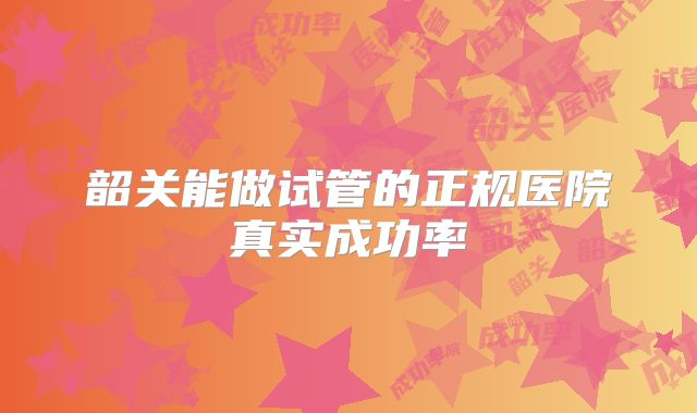 韶关能做试管的正规医院真实成功率