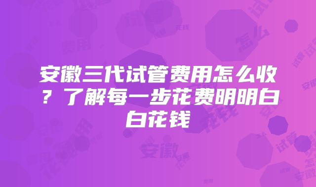 安徽三代试管费用怎么收?了解每一步花费明明白白花钱