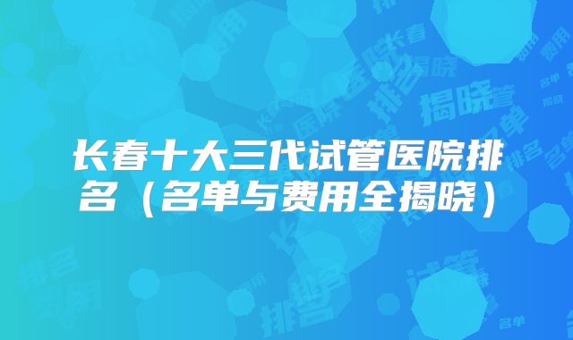 长春十大三代试管医院排名（名单与费用全揭晓）