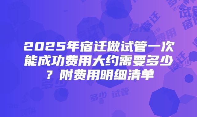 2025年宿迁做试管一次能成功费用大约需要多少？附费用明细清单
