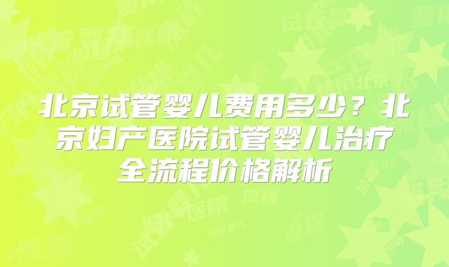 北京试管婴儿费用多少？北京妇产医院试管婴儿治疗全流程价格解析
