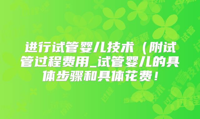进行试管婴儿技术（附试管过程费用_试管婴儿的具体步骤和具体花费！