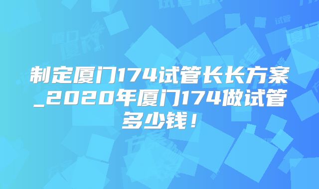 制定厦门174试管长长方案_2020年厦门174做试管多少钱！