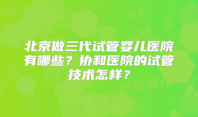 北京做三代试管婴儿医院有哪些？协和医院的试管技术怎样？