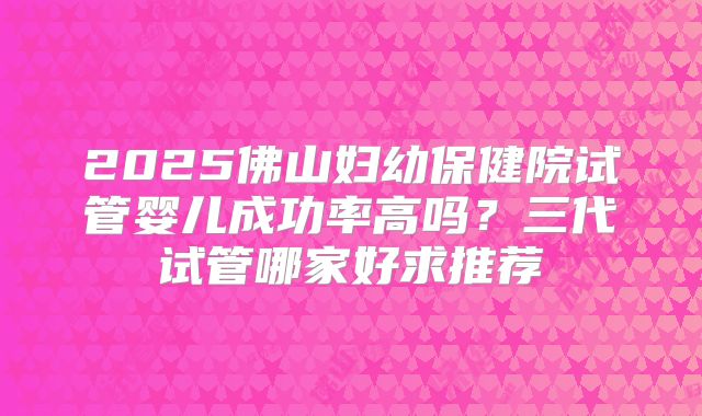 2025佛山妇幼保健院试管婴儿成功率高吗？三代试管哪家好求推荐