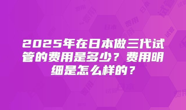 2025年在日本做三代试管的费用是多少？费用明细是怎么样的？