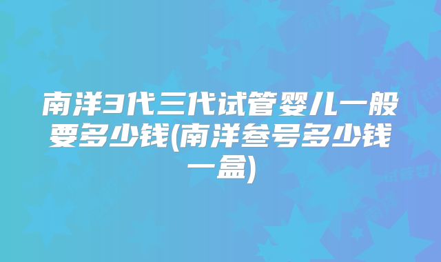 南洋3代三代试管婴儿一般要多少钱(南洋叁号多少钱一盒)