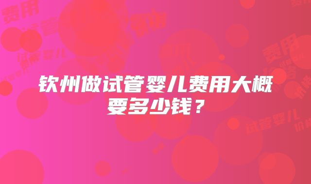 钦州做试管婴儿费用大概要多少钱?