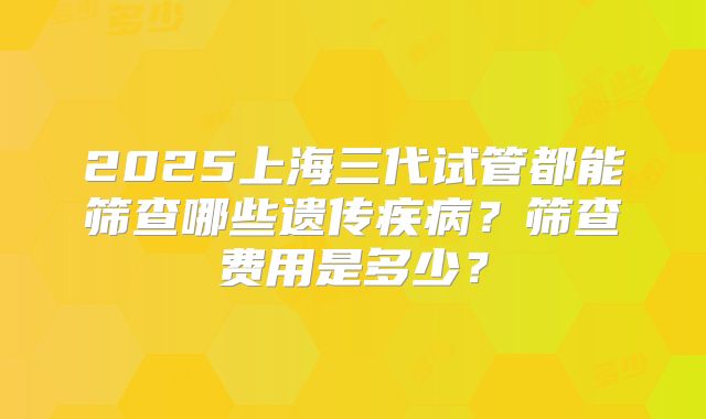 2025上海三代试管都能筛查哪些遗传疾病？筛查费用是多少？