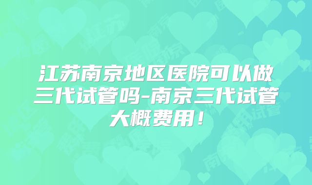 江苏南京地区医院可以做三代试管吗-南京三代试管大概费用!
