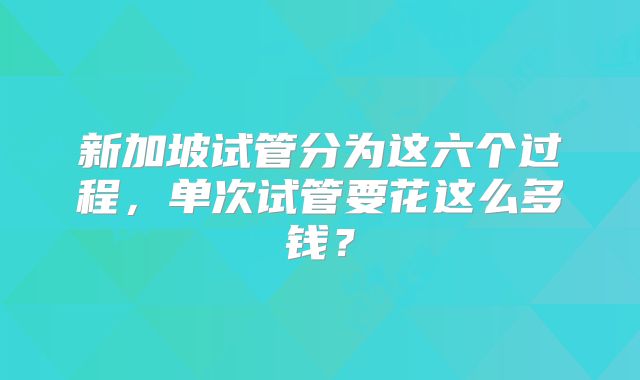 新加坡试管分为这六个过程，单次试管要花这么多钱？
