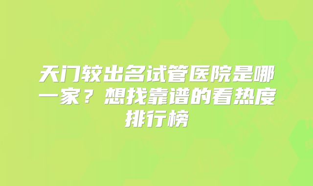 天门较出名试管医院是哪一家？想找靠谱的看热度排行榜