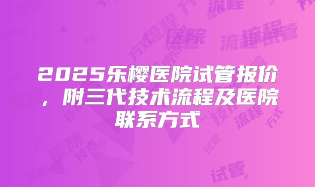 2025乐樱医院试管报价，附三代技术流程及医院联系方式
