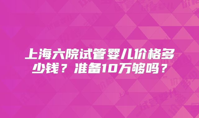 上海六院试管婴儿价格多少钱？准备10万够吗？