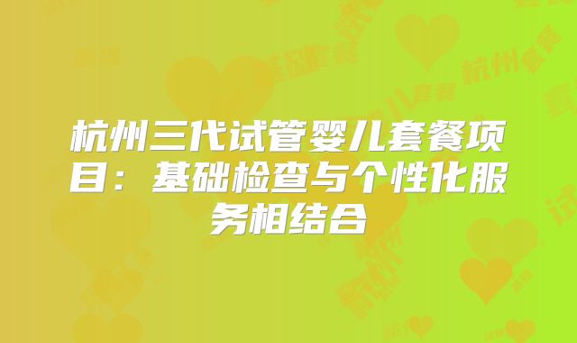 杭州三代试管婴儿套餐项目:基础检查与个性化服务相结合