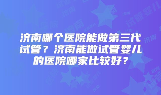 济南哪个医院能做第三代试管？济南能做试管婴儿的医院哪家比较好？