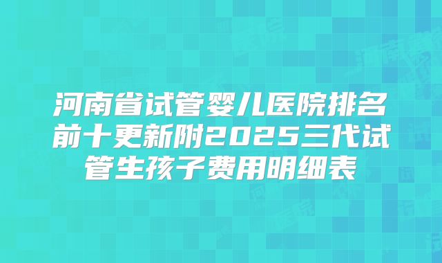 河南省试管婴儿医院排名前十更新附2025三代试管生孩子费用明细表