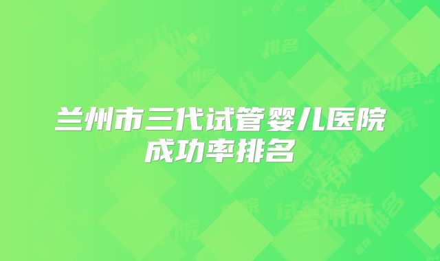 兰州市三代试管婴儿医院成功率排名