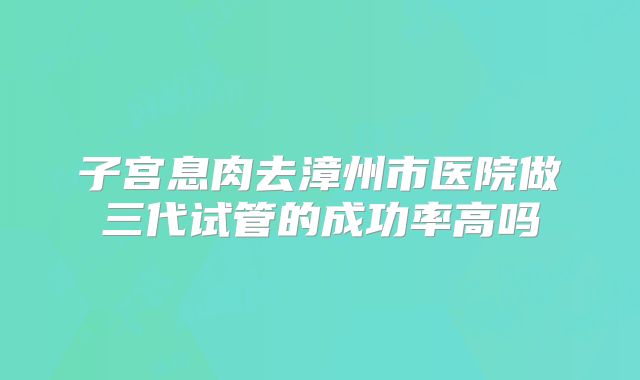 子宫息肉去漳州市医院做三代试管的成功率高吗