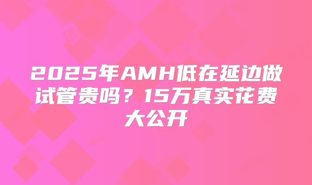 2025年AMH低在延边做试管贵吗?15万真实花费大公开