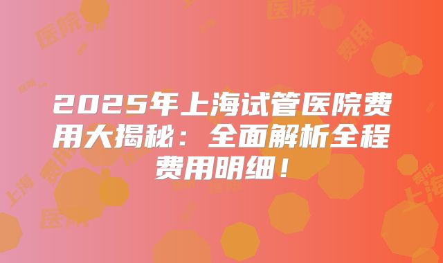 2025年上海试管医院费用大揭秘：全面解析全程费用明细！