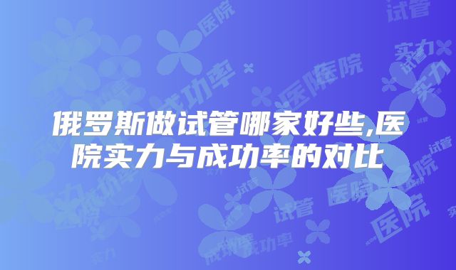 俄罗斯做试管哪家好些,医院实力与成功率的对比