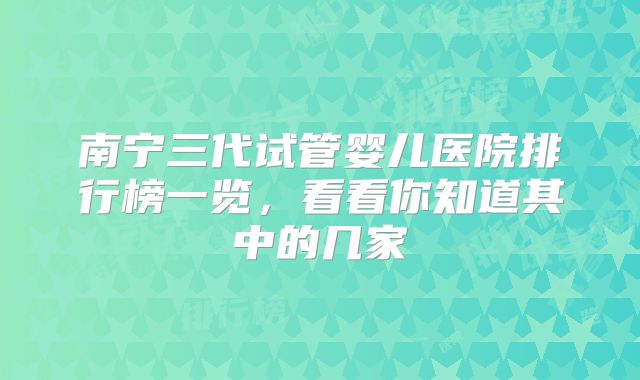 南宁三代试管婴儿医院排行榜一览，看看你知道其中的几家