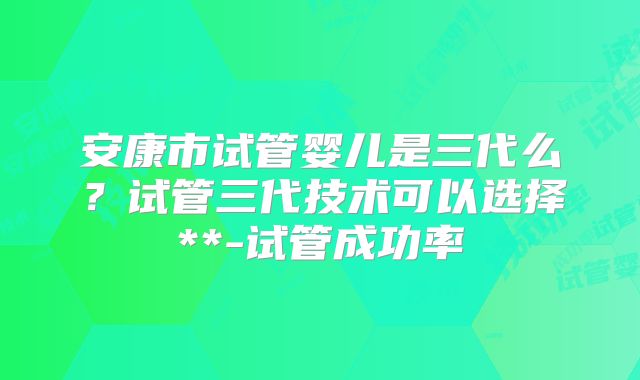 安康市试管婴儿是三代么？试管三代技术可以选择**-试管成功率