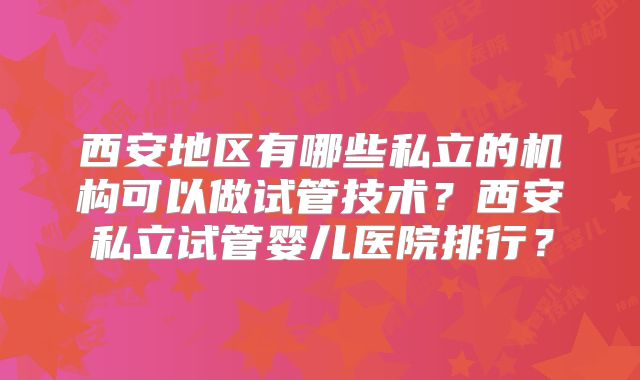 西安地区有哪些私立的机构可以做试管技术？西安私立试管婴儿医院排行？
