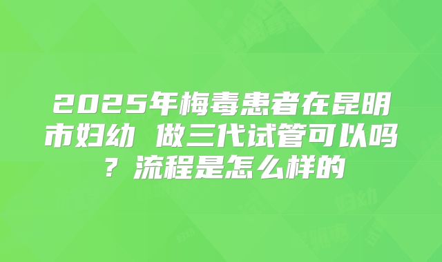 2025年梅毒患者在昆明市妇幼 做三代试管可以吗？流程是怎么样的