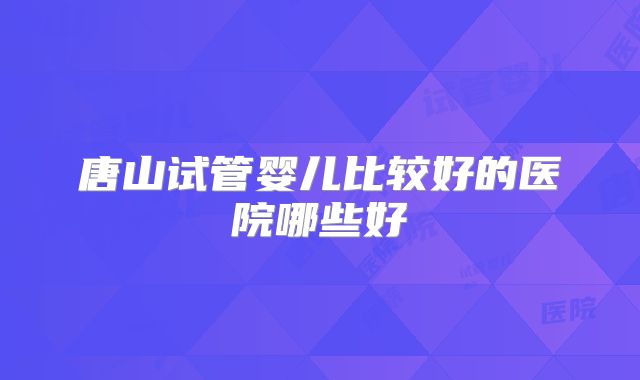 唐山试管婴儿比较好的医院哪些好
