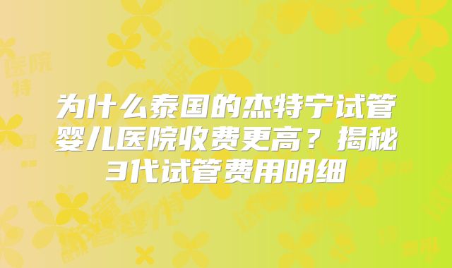 为什么泰国的杰特宁试管婴儿医院收费更高？揭秘3代试管费用明细