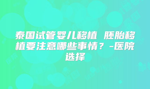 泰国试管婴儿移植 胚胎移植要注意哪些事情？-医院选择