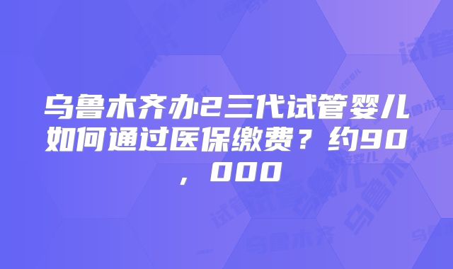 乌鲁木齐办2三代试管婴儿如何通过医保缴费？约90，000