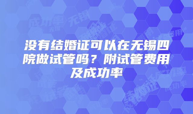 没有结婚证可以在无锡四院做试管吗?附试管费用及成功率