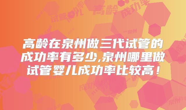 高龄在泉州做三代试管的成功率有多少,泉州哪里做试管婴儿成功率比较高！