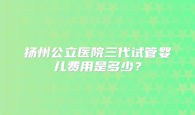 扬州公立医院三代试管婴儿费用是多少?