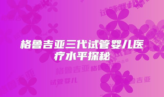 格鲁吉亚三代试管婴儿医疗水平探秘