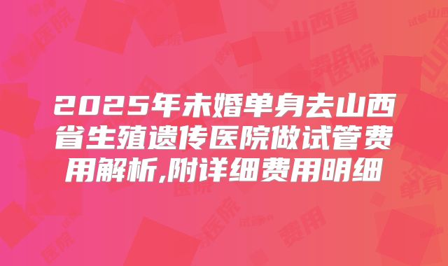 2025年未婚单身去山西省生殖遗传医院做试管费用解析,附详细费用明细