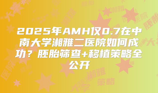 2025年AMH仅0.7在中南大学湘雅二医院如何成功？胚胎筛查+移植策略全公开