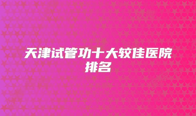 天津试管功十大较佳医院排名