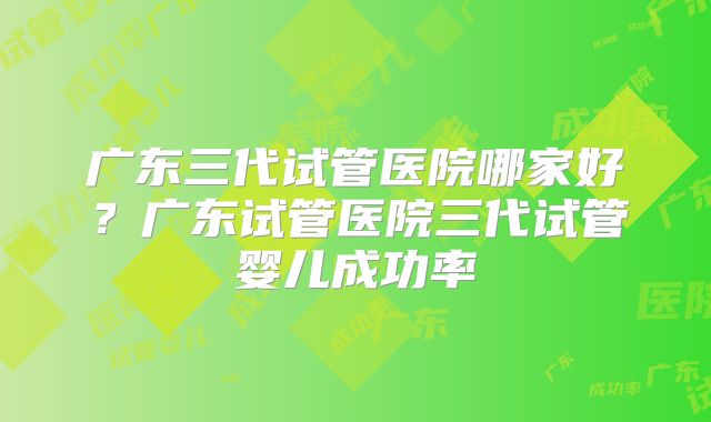 广东三代试管医院哪家好？广东试管医院三代试管婴儿成功率