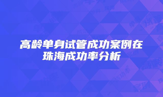 高龄单身试管成功案例在珠海成功率分析