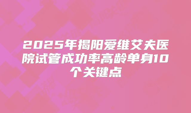 2025年揭阳爱维艾夫医院试管成功率高龄单身10个关键点