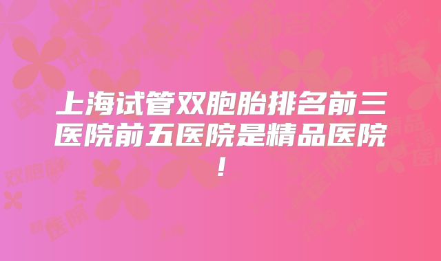 上海试管双胞胎排名前三医院前五医院是精品医院!