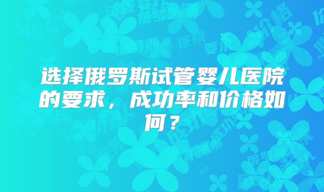选择俄罗斯试管婴儿医院的要求，成功率和价格如何？